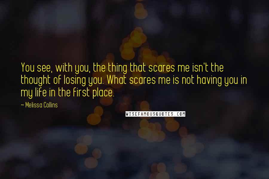 Melissa Collins Quotes: You see, with you, the thing that scares me isn't the thought of losing you. What scares me is not having you in my life in the first place.