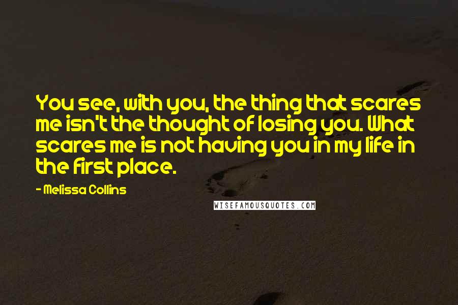 Melissa Collins Quotes: You see, with you, the thing that scares me isn't the thought of losing you. What scares me is not having you in my life in the first place.