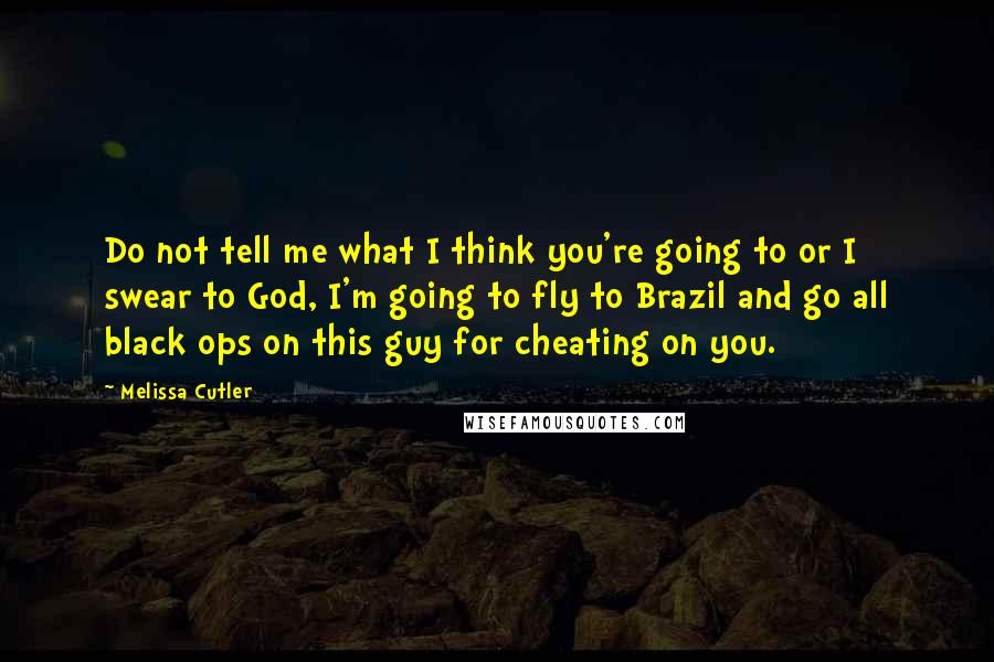 Melissa Cutler Quotes: Do not tell me what I think you're going to or I swear to God, I'm going to fly to Brazil and go all black ops on this guy for cheating on you.