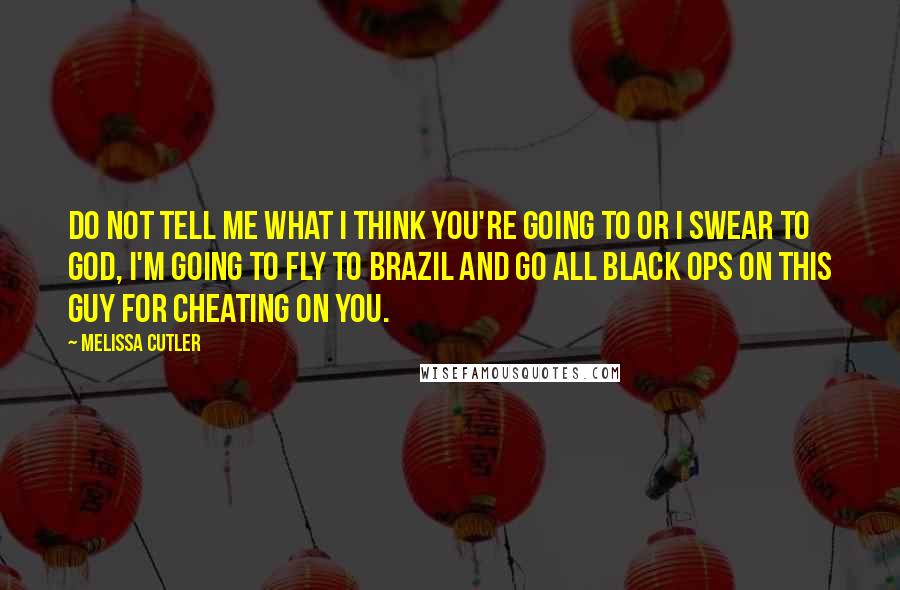 Melissa Cutler Quotes: Do not tell me what I think you're going to or I swear to God, I'm going to fly to Brazil and go all black ops on this guy for cheating on you.