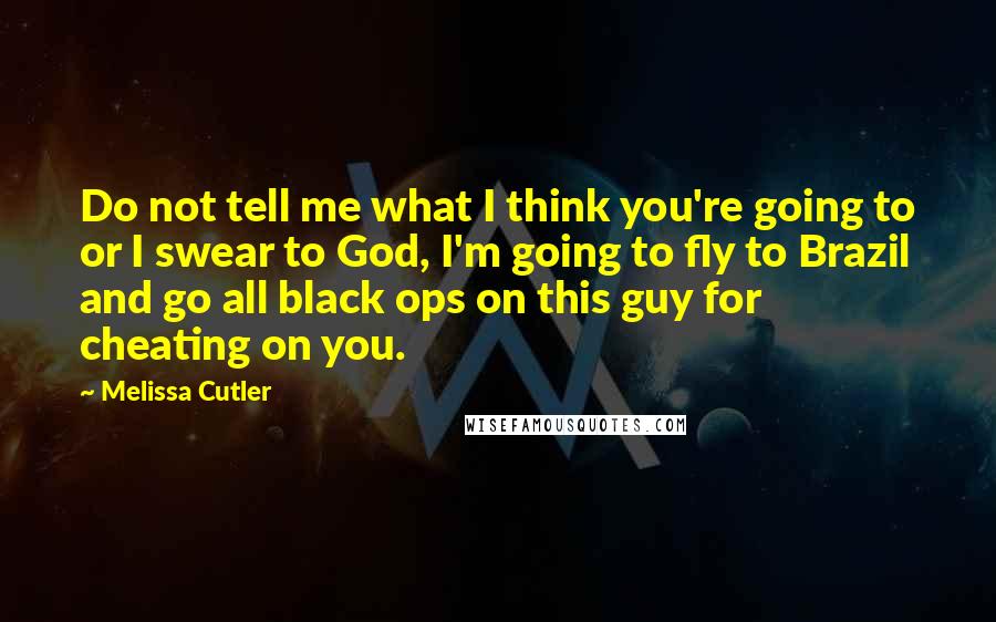 Melissa Cutler Quotes: Do not tell me what I think you're going to or I swear to God, I'm going to fly to Brazil and go all black ops on this guy for cheating on you.