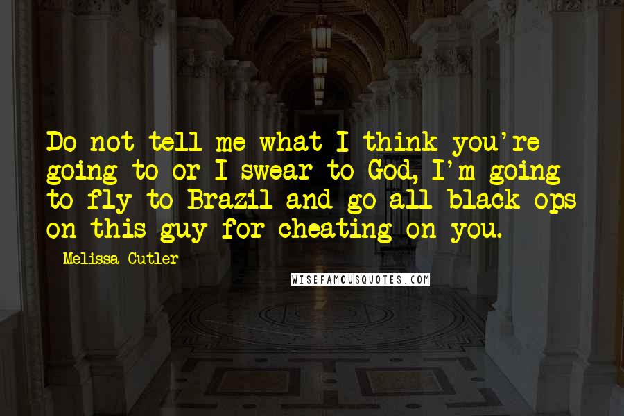 Melissa Cutler Quotes: Do not tell me what I think you're going to or I swear to God, I'm going to fly to Brazil and go all black ops on this guy for cheating on you.