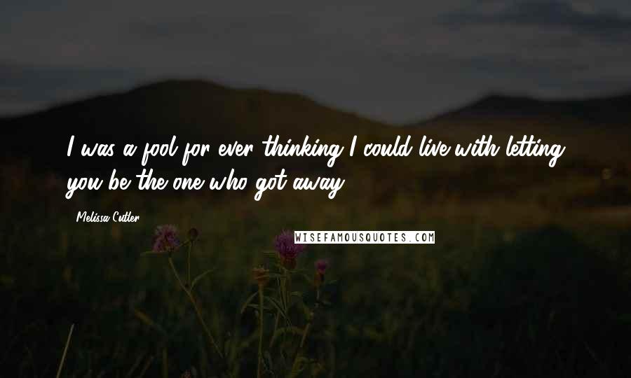 Melissa Cutler Quotes: I was a fool for ever thinking I could live with letting you be the one who got away.