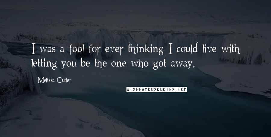 Melissa Cutler Quotes: I was a fool for ever thinking I could live with letting you be the one who got away.