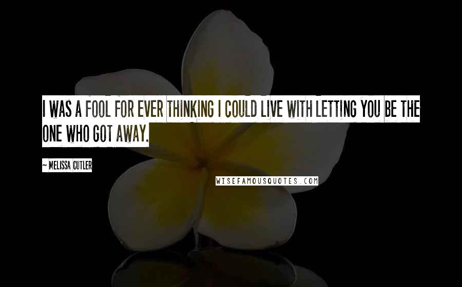 Melissa Cutler Quotes: I was a fool for ever thinking I could live with letting you be the one who got away.