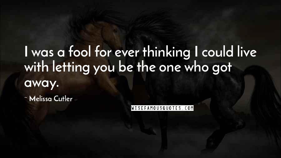 Melissa Cutler Quotes: I was a fool for ever thinking I could live with letting you be the one who got away.