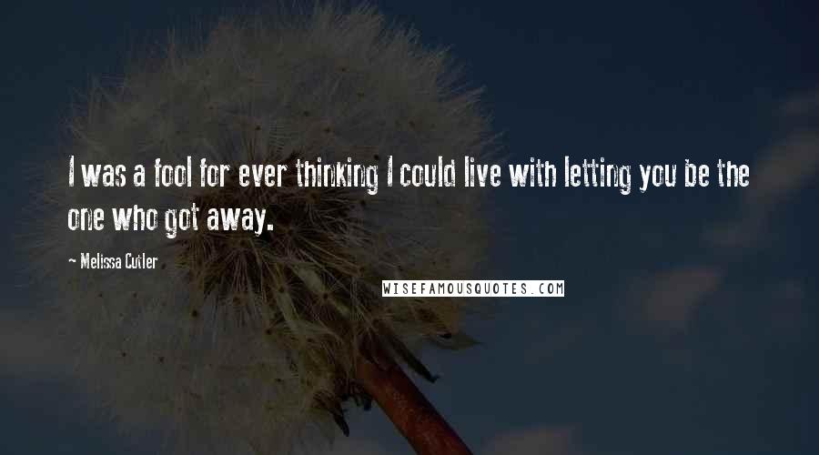 Melissa Cutler Quotes: I was a fool for ever thinking I could live with letting you be the one who got away.