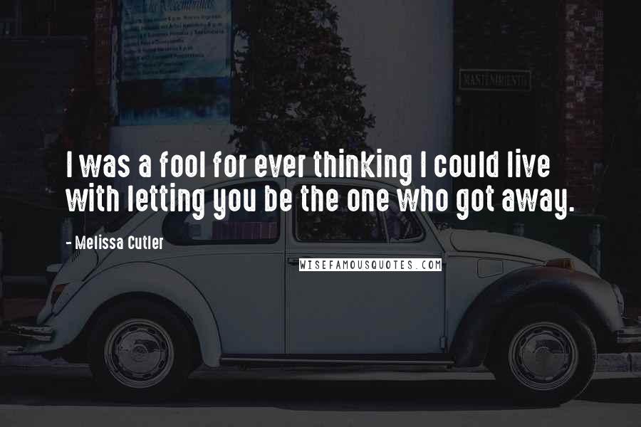 Melissa Cutler Quotes: I was a fool for ever thinking I could live with letting you be the one who got away.