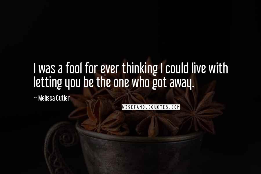 Melissa Cutler Quotes: I was a fool for ever thinking I could live with letting you be the one who got away.