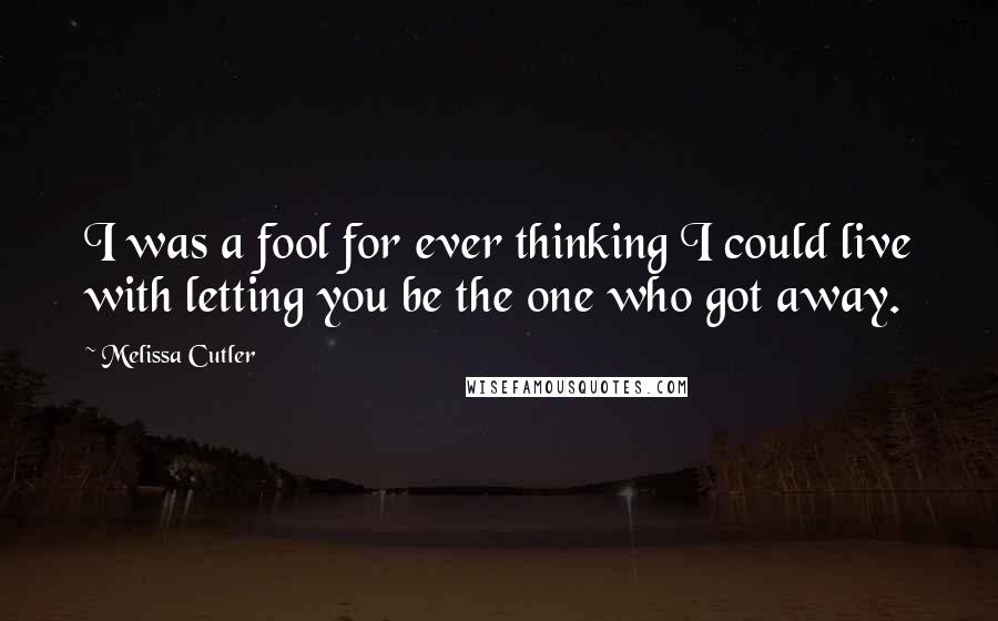 Melissa Cutler Quotes: I was a fool for ever thinking I could live with letting you be the one who got away.