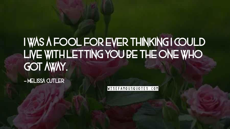 Melissa Cutler Quotes: I was a fool for ever thinking I could live with letting you be the one who got away.