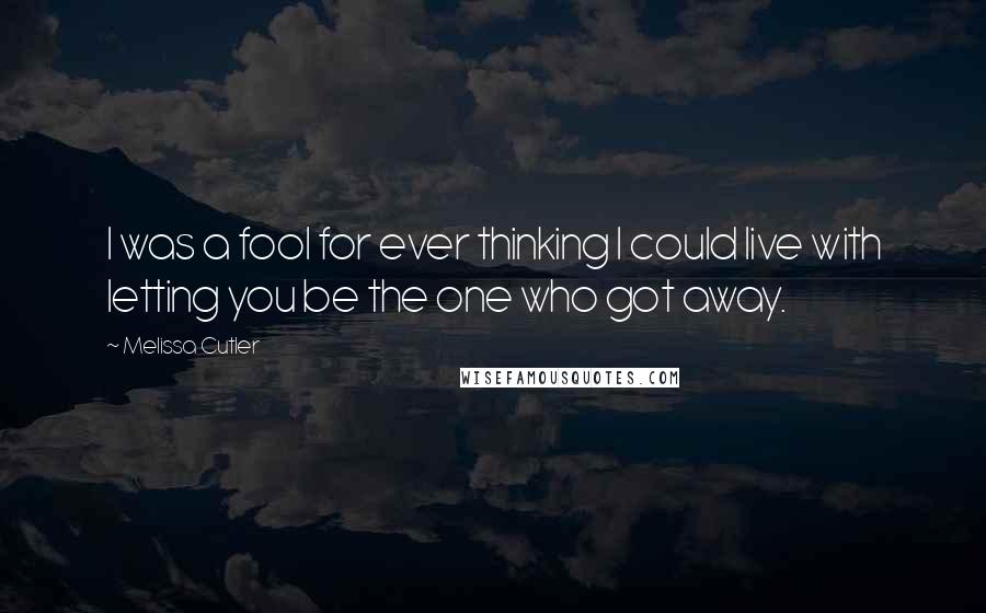 Melissa Cutler Quotes: I was a fool for ever thinking I could live with letting you be the one who got away.