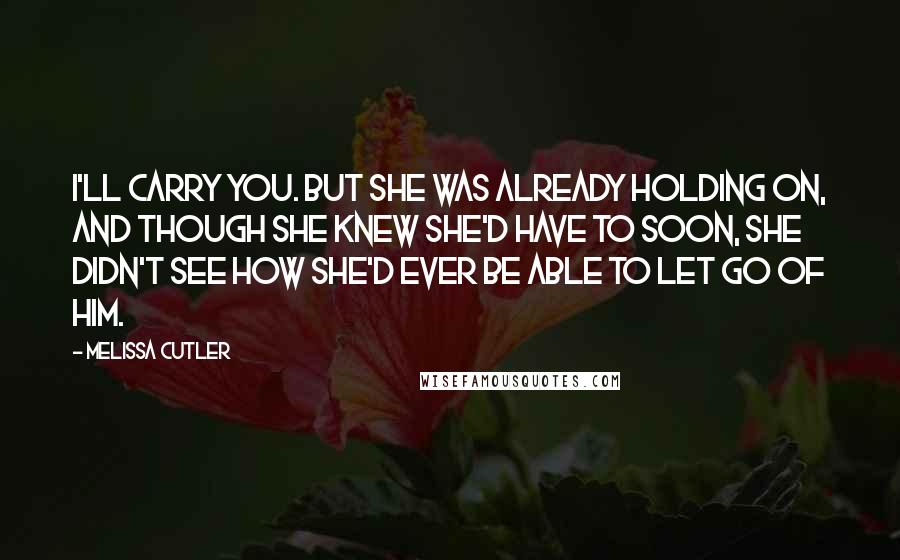 Melissa Cutler Quotes: I'll carry you. But she was already holding on, and though she knew she'd have to soon, she didn't see how she'd ever be able to let go of him.
