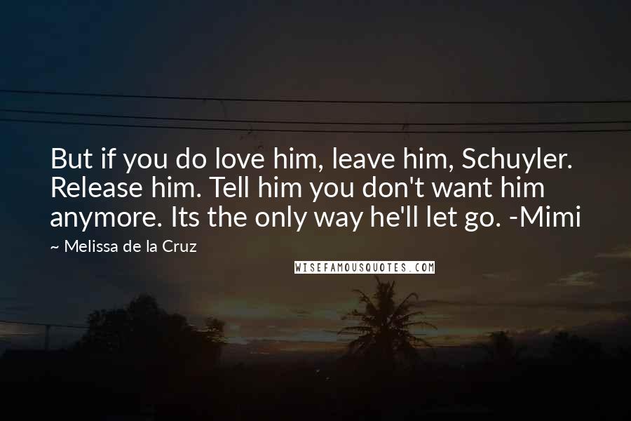 Melissa De La Cruz Quotes: But if you do love him, leave him, Schuyler. Release him. Tell him you don't want him anymore. Its the only way he'll let go. -Mimi