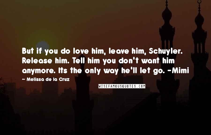 Melissa De La Cruz Quotes: But if you do love him, leave him, Schuyler. Release him. Tell him you don't want him anymore. Its the only way he'll let go. -Mimi