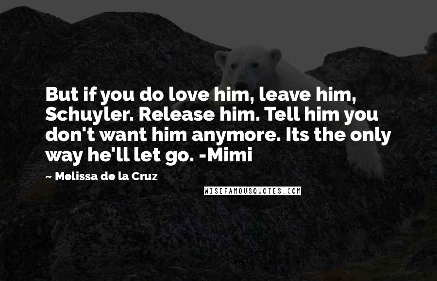 Melissa De La Cruz Quotes: But if you do love him, leave him, Schuyler. Release him. Tell him you don't want him anymore. Its the only way he'll let go. -Mimi