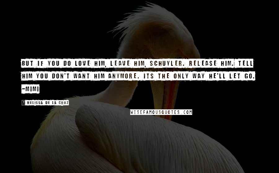 Melissa De La Cruz Quotes: But if you do love him, leave him, Schuyler. Release him. Tell him you don't want him anymore. Its the only way he'll let go. -Mimi
