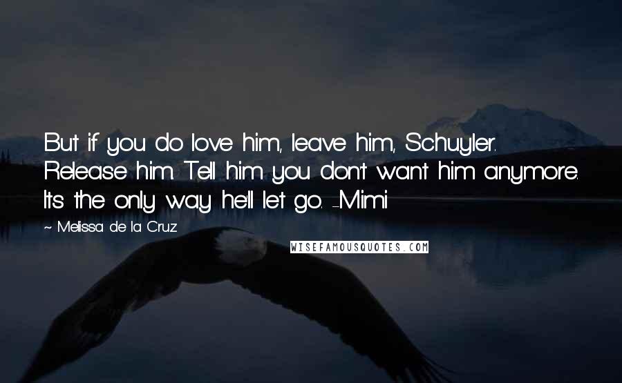 Melissa De La Cruz Quotes: But if you do love him, leave him, Schuyler. Release him. Tell him you don't want him anymore. Its the only way he'll let go. -Mimi