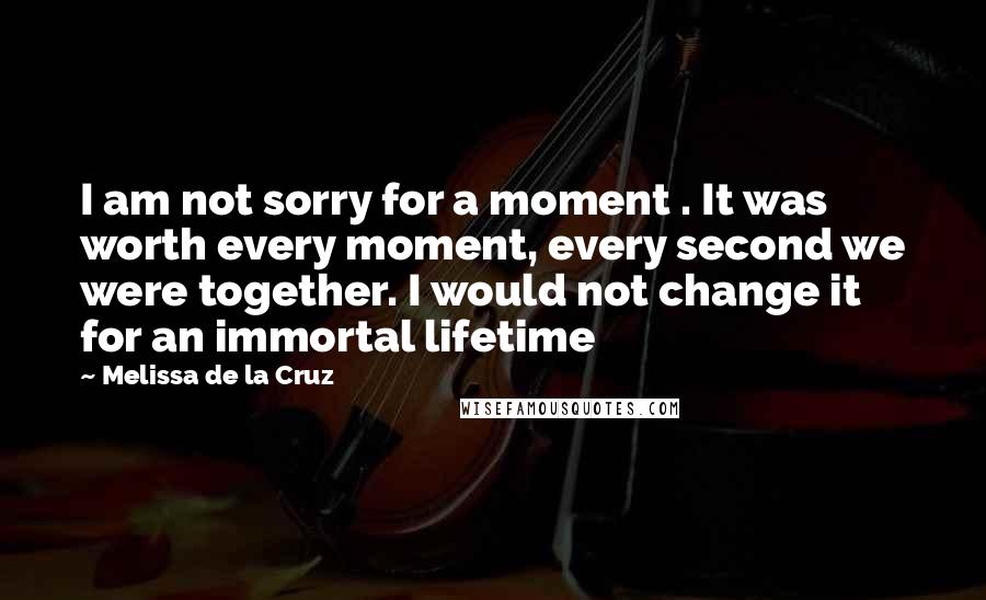 Melissa De La Cruz Quotes: I am not sorry for a moment . It was worth every moment, every second we were together. I would not change it for an immortal lifetime
