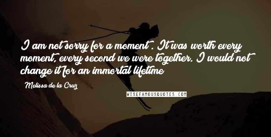 Melissa De La Cruz Quotes: I am not sorry for a moment . It was worth every moment, every second we were together. I would not change it for an immortal lifetime