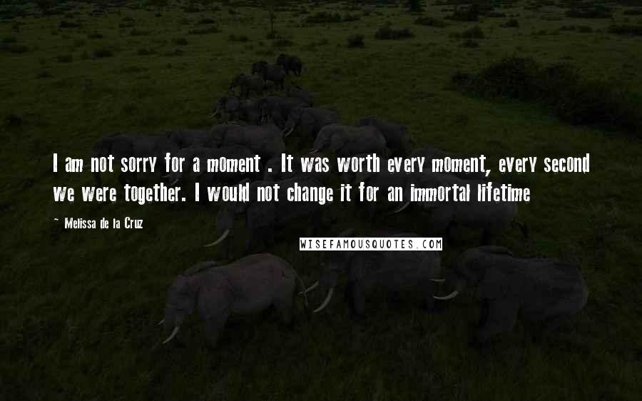Melissa De La Cruz Quotes: I am not sorry for a moment . It was worth every moment, every second we were together. I would not change it for an immortal lifetime
