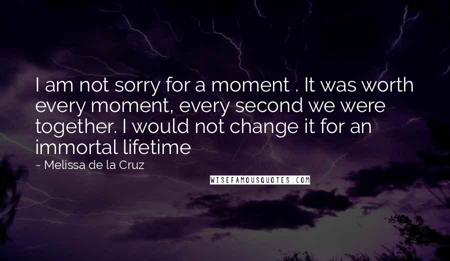 Melissa De La Cruz Quotes: I am not sorry for a moment . It was worth every moment, every second we were together. I would not change it for an immortal lifetime