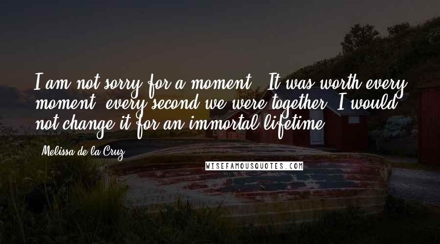 Melissa De La Cruz Quotes: I am not sorry for a moment . It was worth every moment, every second we were together. I would not change it for an immortal lifetime