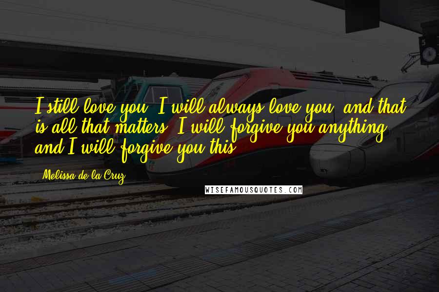 Melissa De La Cruz Quotes: I still love you. I will always love you, and that is all that matters. I will forgive you anything, and I will forgive you this.