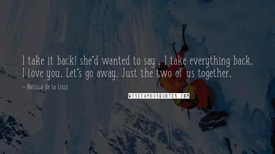 Melissa De La Cruz Quotes: I take it back! she'd wanted to say . I take everything back. I love you. Let's go away. Just the two of us together.