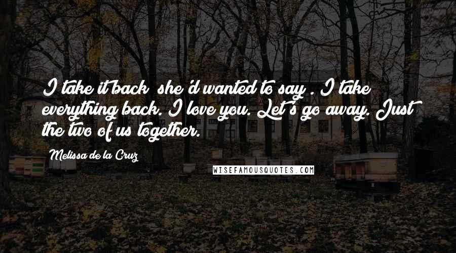 Melissa De La Cruz Quotes: I take it back! she'd wanted to say . I take everything back. I love you. Let's go away. Just the two of us together.