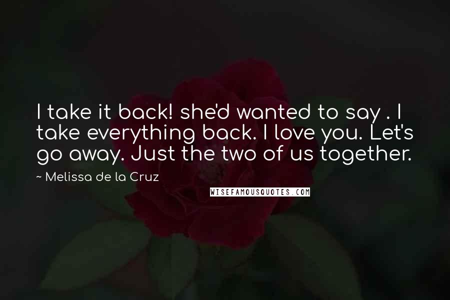 Melissa De La Cruz Quotes: I take it back! she'd wanted to say . I take everything back. I love you. Let's go away. Just the two of us together.