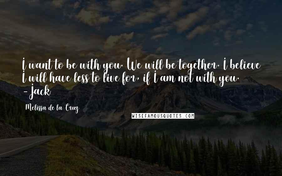 Melissa De La Cruz Quotes: I want to be with you. We will be together. I believe I will have less to live for, if I am not with you. -Jack