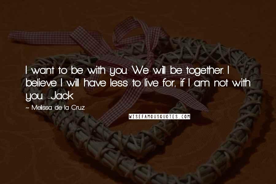 Melissa De La Cruz Quotes: I want to be with you. We will be together. I believe I will have less to live for, if I am not with you. -Jack