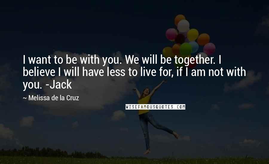 Melissa De La Cruz Quotes: I want to be with you. We will be together. I believe I will have less to live for, if I am not with you. -Jack