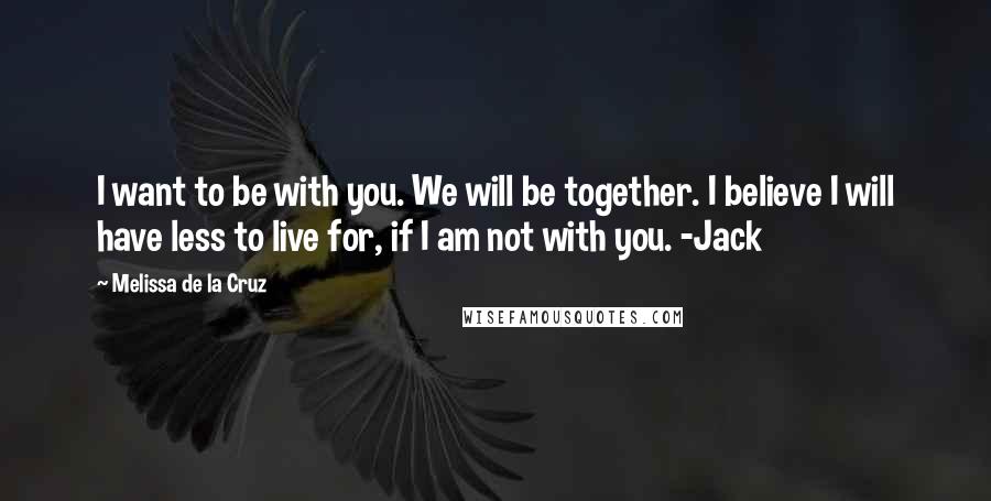 Melissa De La Cruz Quotes: I want to be with you. We will be together. I believe I will have less to live for, if I am not with you. -Jack