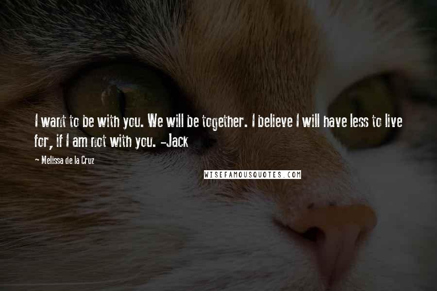 Melissa De La Cruz Quotes: I want to be with you. We will be together. I believe I will have less to live for, if I am not with you. -Jack