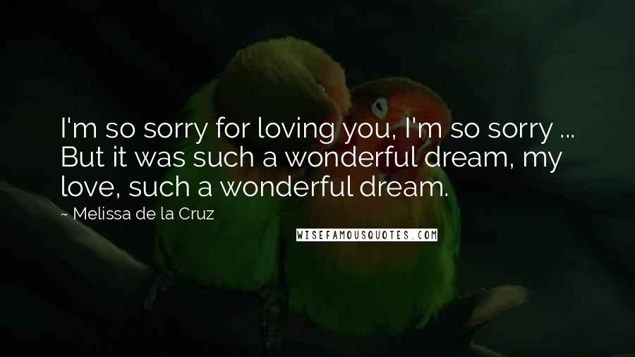 Melissa De La Cruz Quotes: I'm so sorry for loving you, I'm so sorry ... But it was such a wonderful dream, my love, such a wonderful dream.