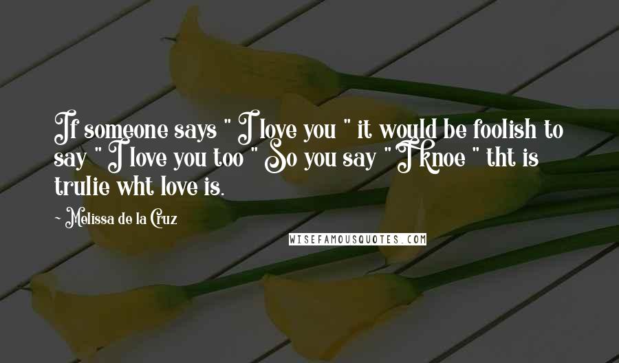 Melissa De La Cruz Quotes: If someone says " I love you " it would be foolish to say " I love you too " So you say " I knoe " tht is trulie wht love is. 