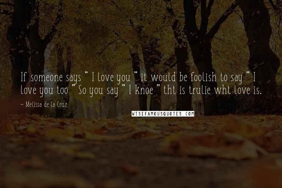 Melissa De La Cruz Quotes: If someone says " I love you " it would be foolish to say " I love you too " So you say " I knoe " tht is trulie wht love is. 