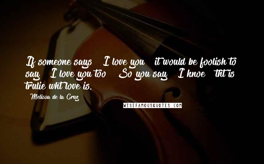 Melissa De La Cruz Quotes: If someone says " I love you " it would be foolish to say " I love you too " So you say " I knoe " tht is trulie wht love is. 