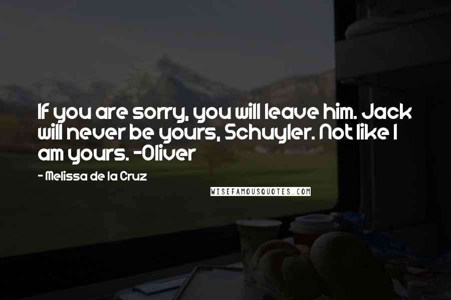 Melissa De La Cruz Quotes: If you are sorry, you will leave him. Jack will never be yours, Schuyler. Not like I am yours. -Oliver