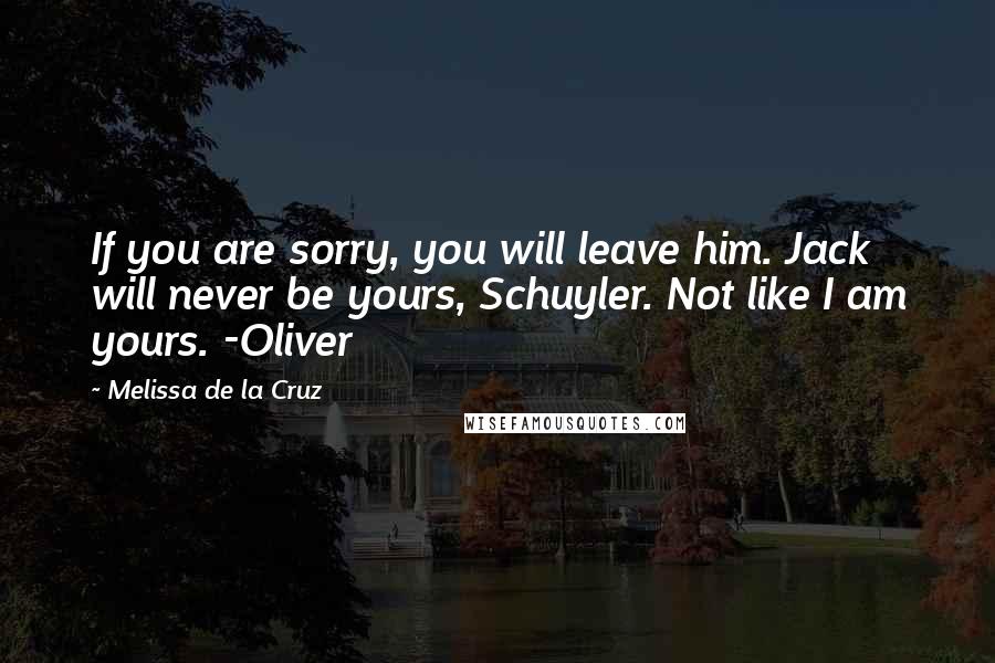 Melissa De La Cruz Quotes: If you are sorry, you will leave him. Jack will never be yours, Schuyler. Not like I am yours. -Oliver