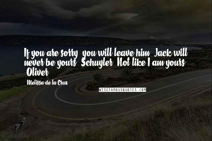 Melissa De La Cruz Quotes: If you are sorry, you will leave him. Jack will never be yours, Schuyler. Not like I am yours. -Oliver