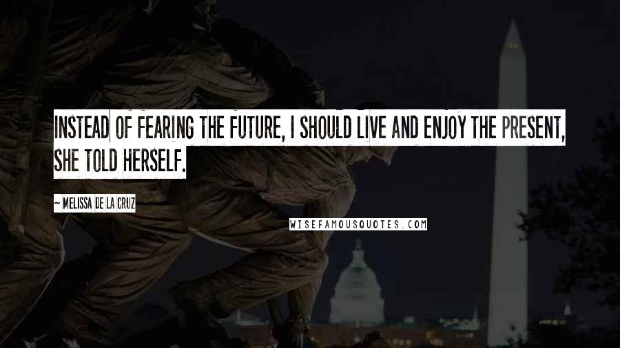 Melissa De La Cruz Quotes: Instead of fearing the future, I should live and enjoy the present, she told herself.