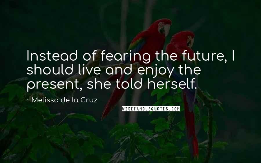 Melissa De La Cruz Quotes: Instead of fearing the future, I should live and enjoy the present, she told herself.
