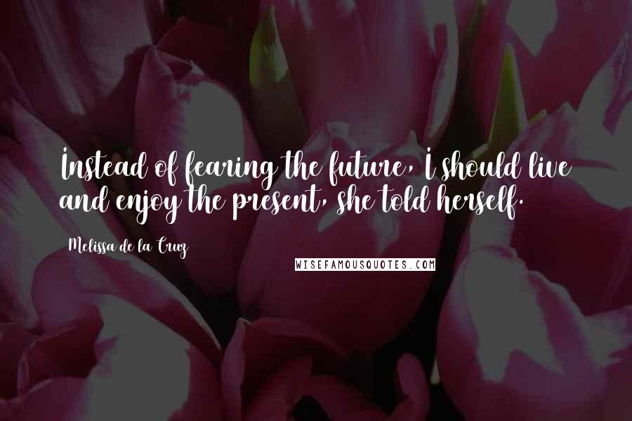 Melissa De La Cruz Quotes: Instead of fearing the future, I should live and enjoy the present, she told herself.