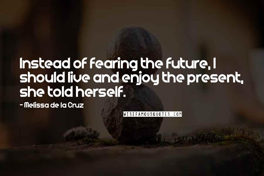 Melissa De La Cruz Quotes: Instead of fearing the future, I should live and enjoy the present, she told herself.
