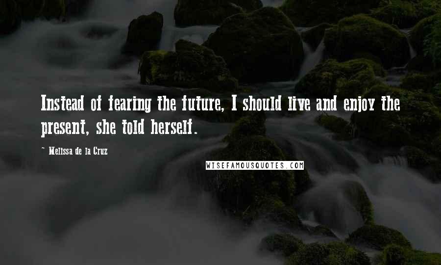 Melissa De La Cruz Quotes: Instead of fearing the future, I should live and enjoy the present, she told herself.
