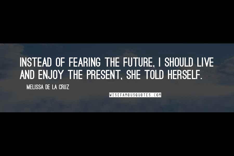 Melissa De La Cruz Quotes: Instead of fearing the future, I should live and enjoy the present, she told herself.