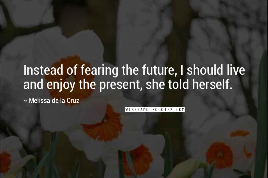 Melissa De La Cruz Quotes: Instead of fearing the future, I should live and enjoy the present, she told herself.